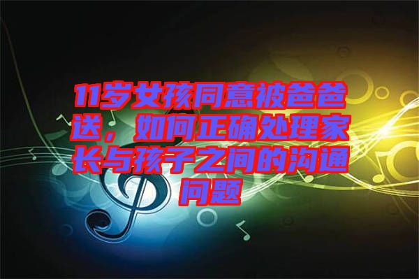 11歲女孩同意被爸爸送，如何正確處理家長與孩子之間的溝通問題