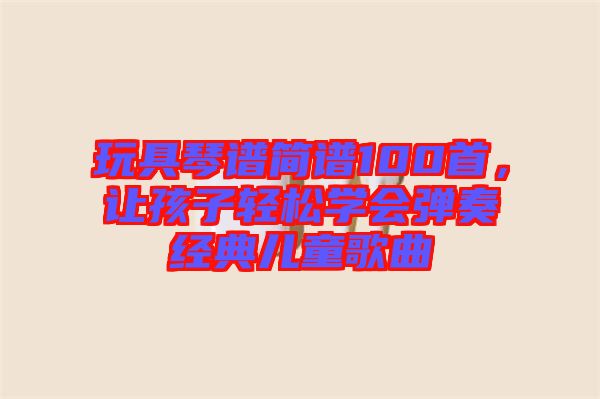 玩具琴譜簡(jiǎn)譜100首，讓孩子輕松學(xué)會(huì)彈奏經(jīng)典兒童歌曲