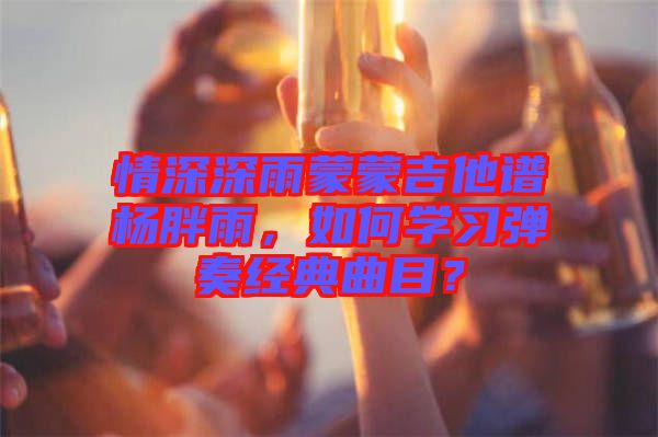 情深深雨蒙蒙吉他譜楊胖雨，如何學(xué)習(xí)彈奏經(jīng)典曲目？