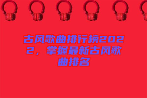 古風(fēng)歌曲排行榜2022，掌握最新古風(fēng)歌曲排名