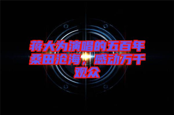 蔣大為演唱的五百年桑田滄海，感動(dòng)萬(wàn)千觀眾