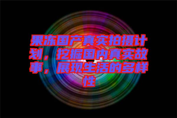 果凍國產(chǎn)真實(shí)拍攝計(jì)劃，挖掘國內(nèi)真實(shí)故事，展現(xiàn)生活的多樣性