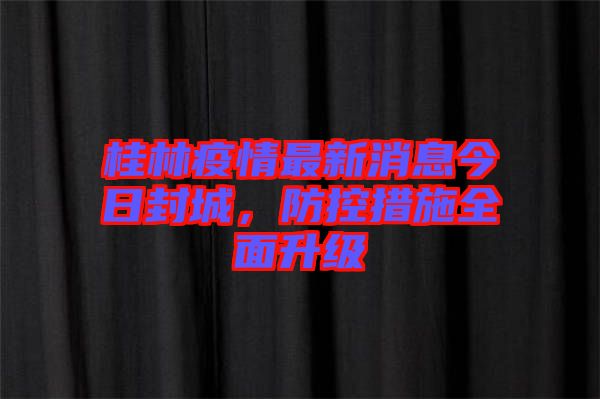 桂林疫情最新消息今日封城，防控措施全面升級(jí)