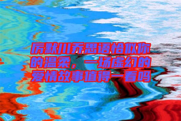 厲默川喬思語恰似你的溫柔，一場(chǎng)虛幻的愛情故事值得一看嗎
