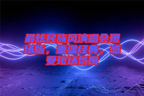 最炫民族風(fēng)演唱會(huì)現(xiàn)場(chǎng)版，重溫經(jīng)典，感受現(xiàn)場(chǎng)氛圍