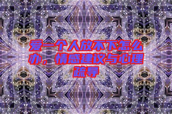愛一個(gè)人放不下怎么辦，情感建議與心理疏導(dǎo)