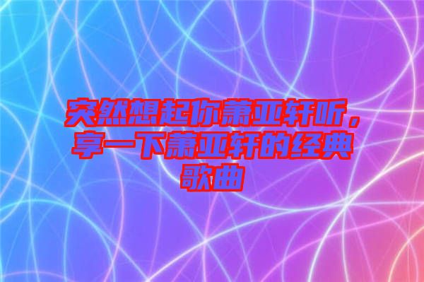 突然想起你蕭亞軒聽(tīng)，享一下蕭亞軒的經(jīng)典歌曲
