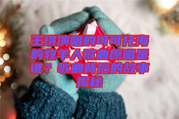 王琪演唱的可可托海的牧羊人歌曲原唱是誰(shuí)？歌曲背后的故事揭秘