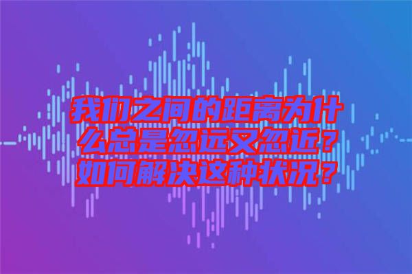 我們之間的距離為什么總是忽遠(yuǎn)又忽近？如何解決這種狀況？