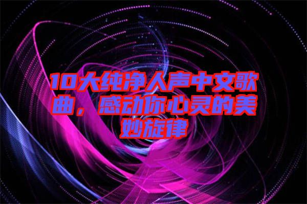 10大純凈人聲中文歌曲，感動你心靈的美妙旋律