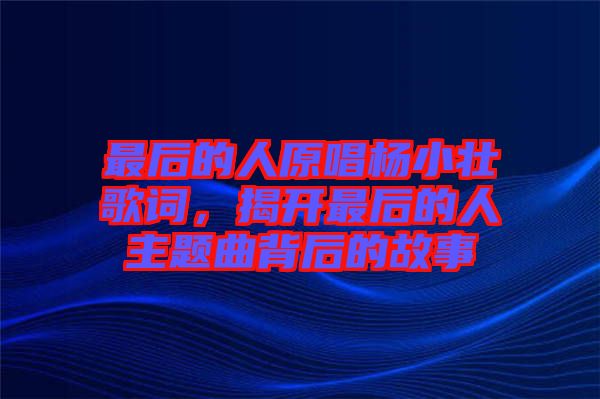 最后的人原唱楊小壯歌詞，揭開最后的人主題曲背后的故事
