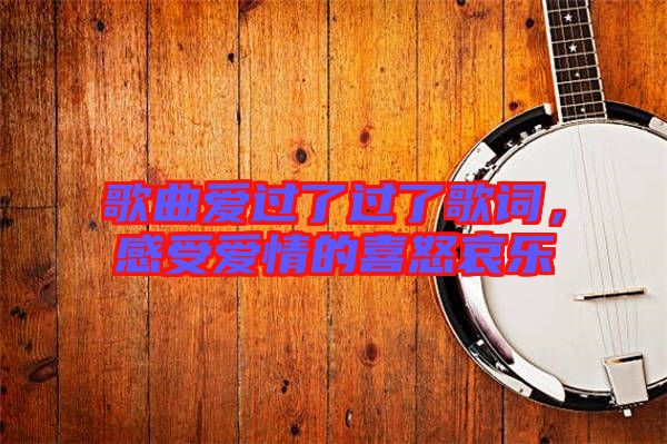 歌曲愛過了過了歌詞，感受愛情的喜怒哀樂