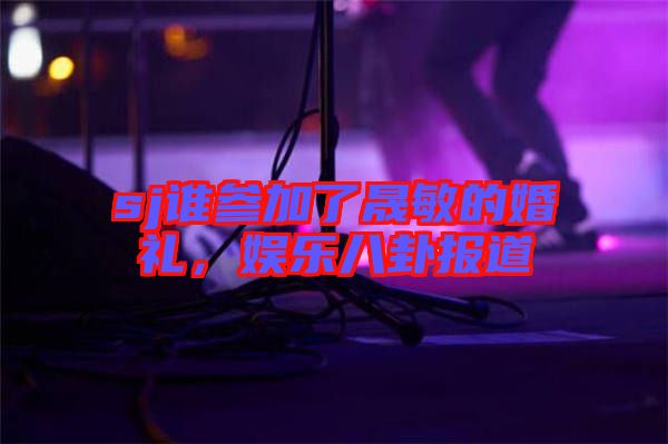 sj誰參加了晟敏的婚禮，娛樂八卦報道