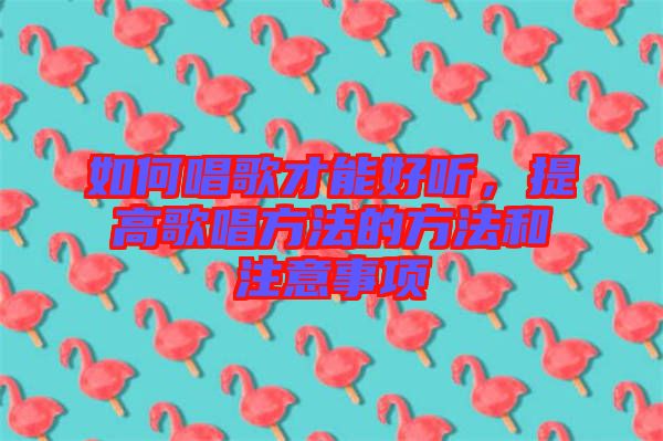 如何唱歌才能好聽(tīng)，提高歌唱方法的方法和注意事項(xiàng)