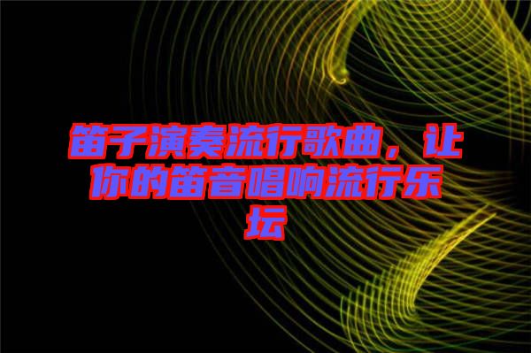 笛子演奏流行歌曲，讓你的笛音唱響流行樂壇