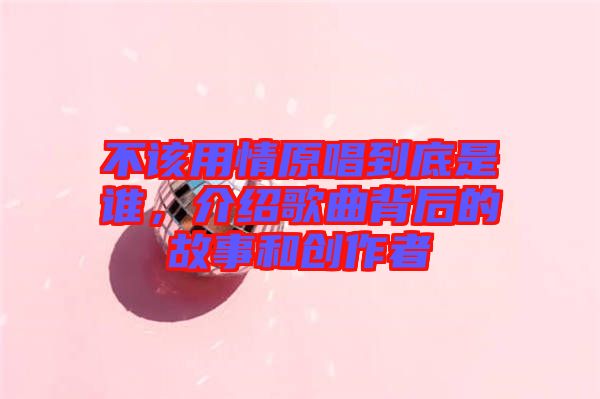 不該用情原唱到底是誰，介紹歌曲背后的故事和創(chuàng)作者