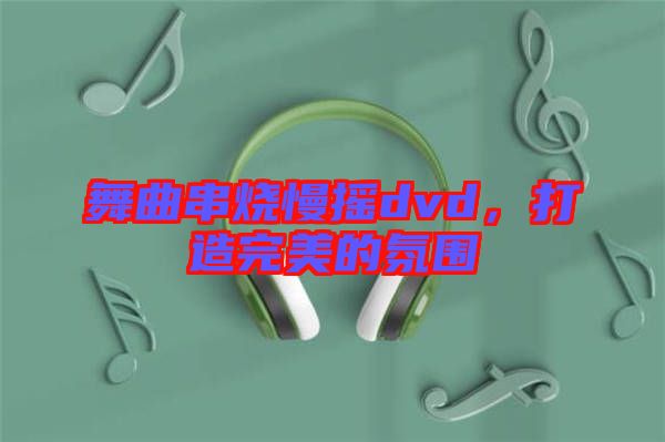 舞曲串燒慢搖dvd，打造完美的氛圍