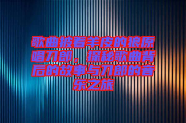 歌曲披著羊皮的狼原唱刀郎，探秘歌曲背后的故事與刀郎的音樂(lè)之旅