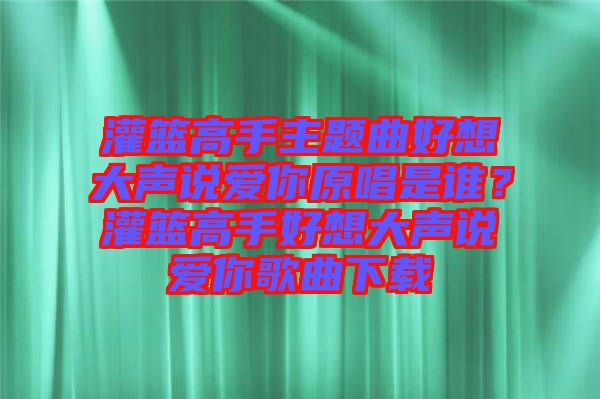 灌籃高手主題曲好想大聲說(shuō)愛(ài)你原唱是誰(shuí)？灌籃高手好想大聲說(shuō)愛(ài)你歌曲下載
