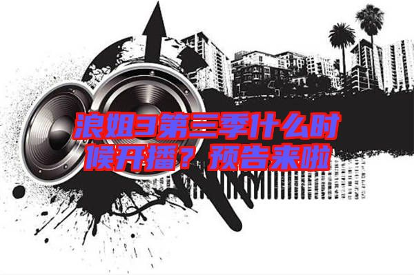 浪姐3第三季什么時(shí)候開播？預(yù)告來啦