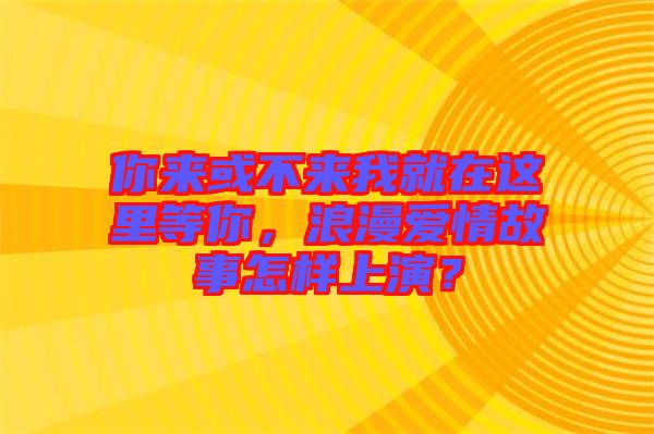 你來或不來我就在這里等你，浪漫愛情故事怎樣上演？