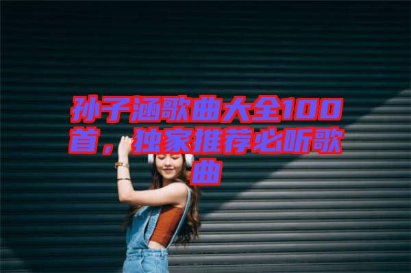 孫子涵歌曲大全100首，獨(dú)家推薦必聽歌曲