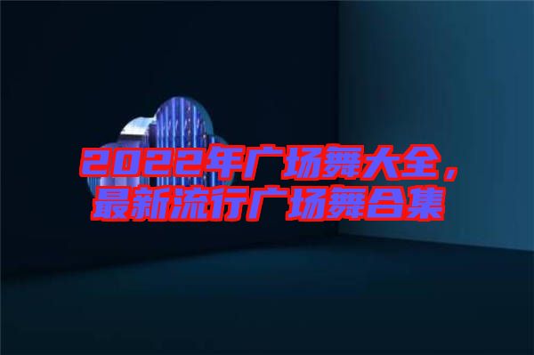 2022年廣場舞大全，最新流行廣場舞合集