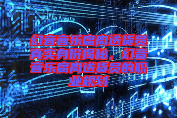 幻音音樂腐肉送貨員真實(shí)身份揭秘，幻音音樂腐肉送貨員的職業(yè)規(guī)劃