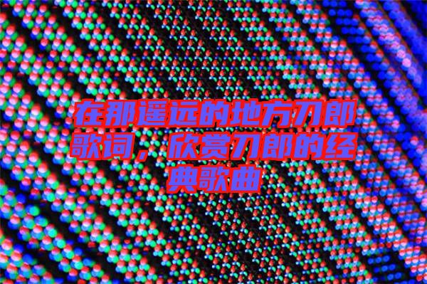 在那遙遠(yuǎn)的地方刀郎歌詞，欣賞刀郎的經(jīng)典歌曲