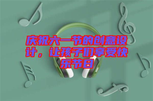 慶祝六一節(jié)的創(chuàng)意設(shè)計(jì)，讓孩子們享受快樂(lè)節(jié)日
