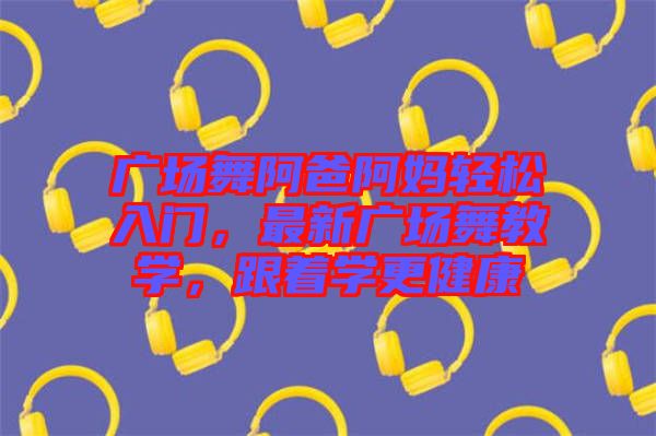 廣場(chǎng)舞阿爸阿媽輕松入門，最新廣場(chǎng)舞教學(xué)，跟著學(xué)更健康