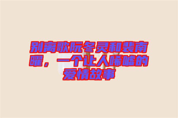 別離歌阮冬靈和裴南曜，一個(gè)讓人唏噓的愛情故事