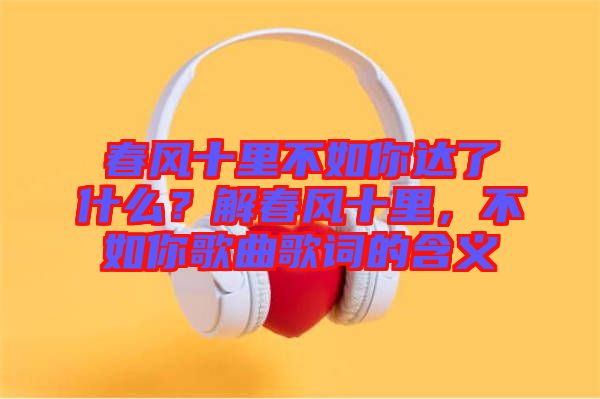 春風(fēng)十里不如你達(dá)了什么？解春風(fēng)十里，不如你歌曲歌詞的含義
