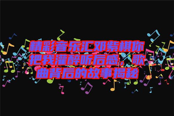 精彩音樂匯鄧紫棋你把我灌醉聽后感，歌曲背后的故事揭秘
