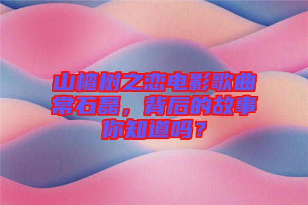 山楂樹之戀電影歌曲常石磊，背后的故事你知道嗎？