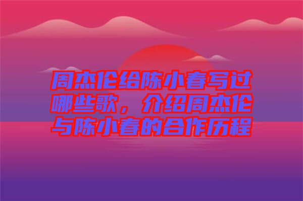 周杰倫給陳小春寫過哪些歌，介紹周杰倫與陳小春的合作歷程