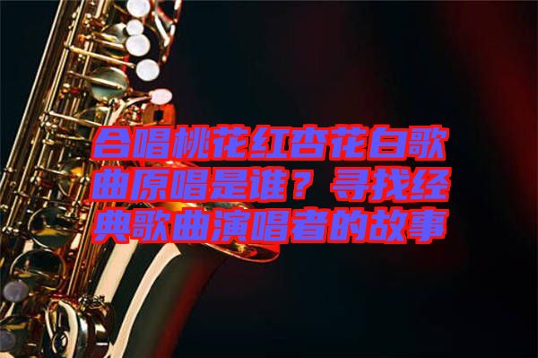 合唱桃花紅杏花白歌曲原唱是誰(shuí)？尋找經(jīng)典歌曲演唱者的故事