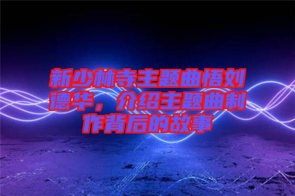 新少林寺主題曲悟劉德華，介紹主題曲制作背后的故事