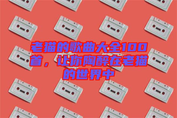 老貓的歌曲大全100首，讓你陶醉在老貓的世界中