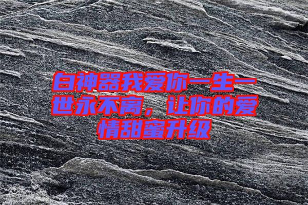 白神器我愛你一生一世永不離，讓你的愛情甜蜜升級