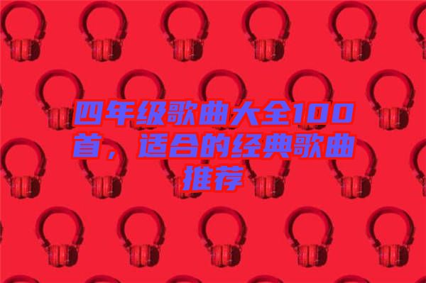 四年級(jí)歌曲大全100首，適合的經(jīng)典歌曲推薦