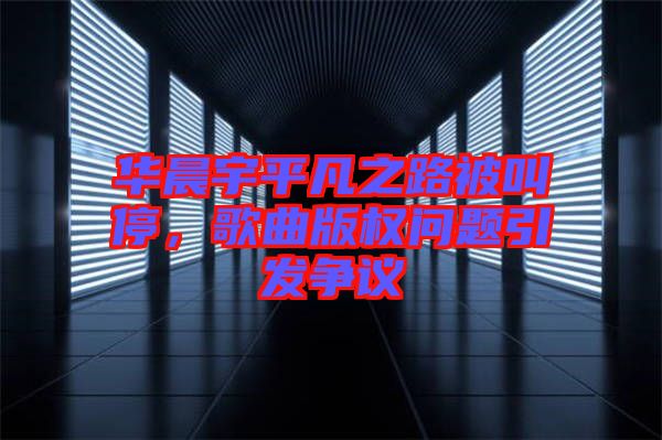 華晨宇平凡之路被叫停，歌曲版權(quán)問(wèn)題引發(fā)爭(zhēng)議