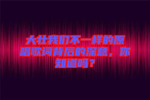 大壯我們不一樣的原唱歌詞背后的深意，你知道嗎？