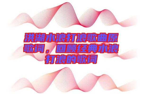 洪湖水浪打浪歌曲原歌詞，回顧經(jīng)典水浪打浪的歌詞