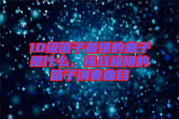 10級(jí)笛子最難的曲子是什么，挑戰(zhàn)極限的笛子演奏曲目