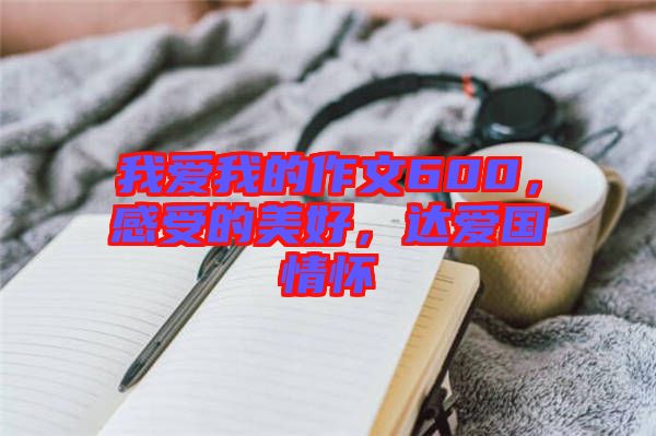 我愛我的作文600，感受的美好，達(dá)愛國情懷