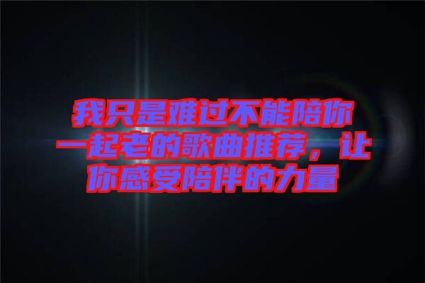 我只是難過(guò)不能陪你一起老的歌曲推薦，讓你感受陪伴的力量