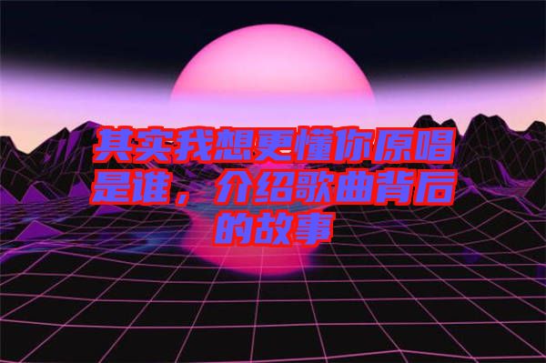 其實(shí)我想更懂你原唱是誰(shuí)，介紹歌曲背后的故事
