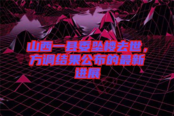 山西一縣委墜樓去世，方調(diào)結(jié)果公布的最新進展