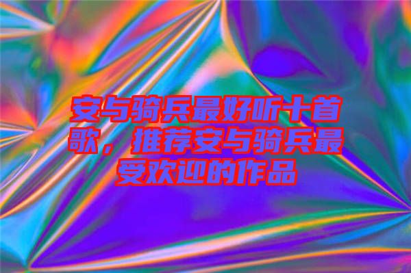 安與騎兵最好聽(tīng)十首歌，推薦安與騎兵最受歡迎的作品